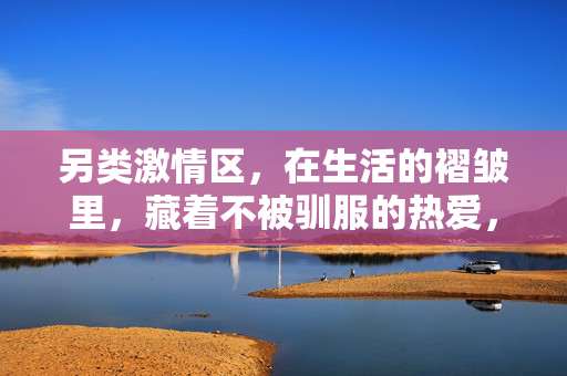 另类激情区,在生活的褶皱里,藏着不被驯服的热爱,生活褶皱,不驯的热爱 另类激情区,在生活的褶皱里,藏着不被驯服的热爱,生活褶皱,不驯的热爱