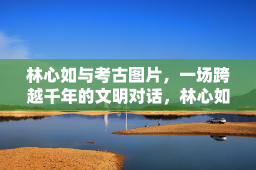 林心如与考古图片,一场跨越千年的文明对话,林心如与考古图片的千年文明对话 林心如与考古图片,一场跨越千年的文明对话,林心如与考古图片的千年文明对话