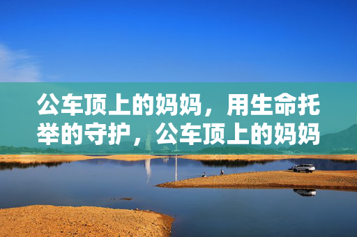 公车顶上的妈妈,用生命托举的守护,公车顶上的妈妈,用生命托举的守护 公车顶上的妈妈,用生命托举的守护,公车顶上的妈妈,用生命托举的守护
