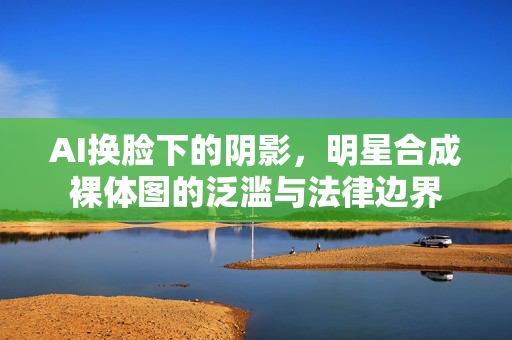 AI换脸下的阴影,明星合成裸体图的泛滥与法律边界 AI换脸下的阴影,明星合成裸体图的泛滥与法律边界
