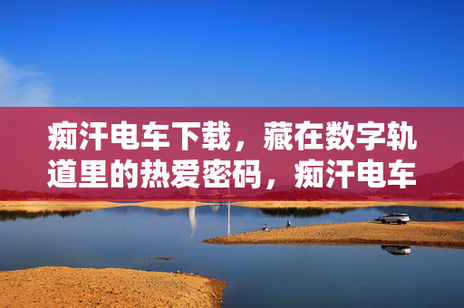 痴汗电车下载，藏在数字轨道里的热爱密码，痴汗电车下载，藏在数字轨道里的热爱密码