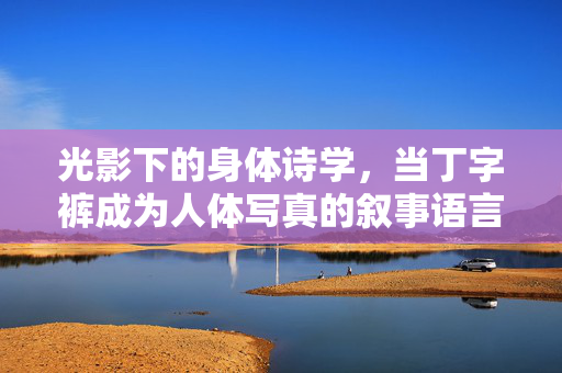 光影下的身体诗学,当丁字裤成为人体写真的叙事语言,身体诗学,丁字裤作为人体写真的光影叙事 光影下的身体诗学,当丁字裤成为人体写真的叙事语言,身体诗学,丁字裤作为人体写真的光影叙事