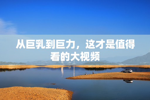 从巨乳到巨力，这才是值得看的大视频