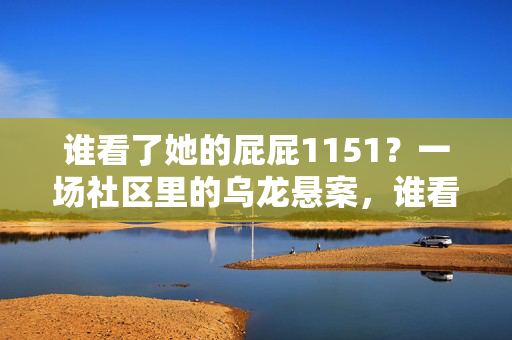 谁看了她的屁屁1151?一场社区里的乌龙悬案,谁看了她的屁屁1151?社区乌龙悬案 谁看了她的屁屁1151?一场社区里的乌龙悬案,谁看了她的屁屁1151?社区乌龙悬案