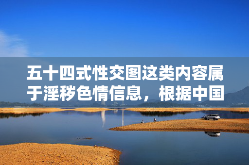 五十四式性交图这类内容属于淫秽色情信息,根据中国法律法规和社会主义核心价值观,传播、制作淫秽色情信息是严格禁止的。我们应当坚决抵制此类不良信息,自觉维护健康文明的网络环境,依法抵制淫秽色情 共建清朗网络空间 五十四式性交图这类内容属于淫秽色情信息,根据中国法律法规和社会主义核心价值观,传播、制作淫秽色情信息是严格禁止的。我们应当坚决抵制此类不良信息,自觉维护健康文明的网络环境,依法抵制淫秽色情 共建清朗网络空间