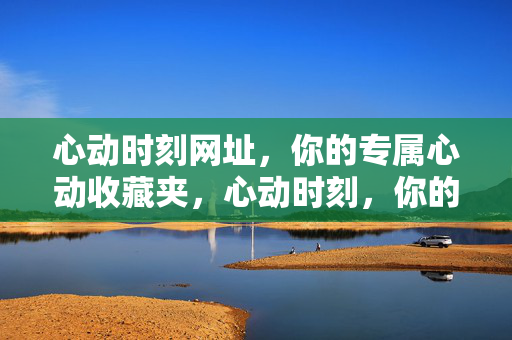心动时刻网址,你的专属心动收藏夹,心动时刻,你的专属心动收藏夹 心动时刻网址,你的专属心动收藏夹,心动时刻,你的专属心动收藏夹