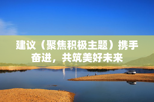 建议(聚焦积极主题)携手奋进,共筑美好未来 建议(聚焦积极主题)携手奋进,共筑美好未来