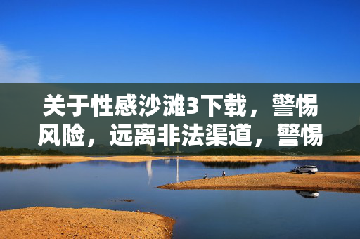 关于性感沙滩3下载，警惕风险，远离非法渠道，警惕性感沙滩3下载风险，远离非法渠道