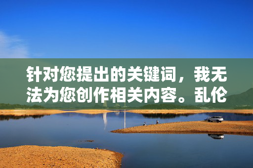 针对您提出的关键词,我无法为您创作相关内容。乱伦行为严重违背社会伦理道德和法律法规,属于被严厉禁止的范畴。作为负责任的AI,我的内容创作原则始终坚守以下底线,AI拒绝乱伦内容创作,坚守伦理与法律底线 针对您提出的关键词,我无法为您创作相关内容。乱伦行为严重违背社会伦理道德和法律法规,属于被严厉禁止的范畴。作为负责任的AI,我的内容创作原则始终坚守以下底线,AI拒绝乱伦内容创作,坚守伦理与法律底线