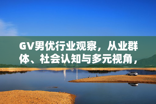 GV男优行业观察,从业群体、社会认知与多元视角,GV男优行业观察,从业群体、社会认知与多元视角 GV男优行业观察,从业群体、社会认知与多元视角,GV男优行业观察,从业群体、社会认知与多元视角