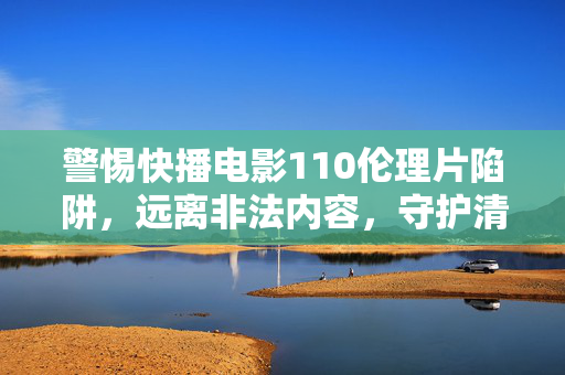 警惕快播电影110伦理片陷阱，远离非法内容，守护清朗网络空间，警惕快播电影110伦理片陷阱，守护清朗网络空间