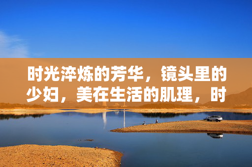 时光淬炼的芳华,镜头里的少妇,美在生活的肌理,时光淬炼的少妇,生活肌理里的芳华 时光淬炼的芳华,镜头里的少妇,美在生活的肌理,时光淬炼的少妇,生活肌理里的芳华