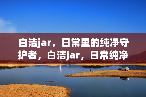 白洁jar,日常里的纯净守护者,白洁jar,日常纯净守护者 白洁jar,日常里的纯净守护者,白洁jar,日常纯净守护者