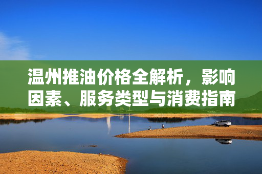 温州推油价格全解析,影响因素、服务类型与消费指南 温州推油价格全解析,影响因素、服务类型与消费指南