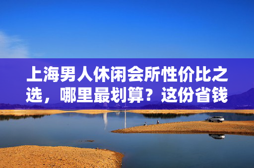 上海男人休闲会所性价比之选,哪里最划算?这份省钱攻略请收好,上海男人休闲会所性价比省钱攻略 上海男人休闲会所性价比之选,哪里最划算?这份省钱攻略请收好,上海男人休闲会所性价比省钱攻略