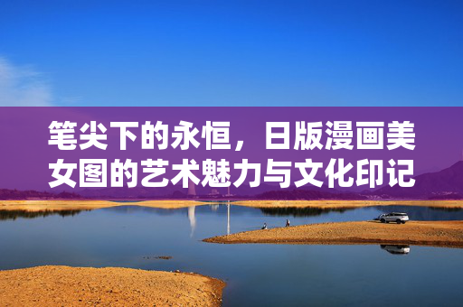 笔尖下的永恒,日版漫画美女图的艺术魅力与文化印记,笔尖下的永恒,日版漫画美女图的艺术魅力与文化印记 笔尖下的永恒,日版漫画美女图的艺术魅力与文化印记,笔尖下的永恒,日版漫画美女图的艺术魅力与文化印记