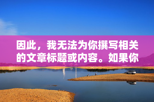 因此,我无法为你撰写相关的文章标题或内容。如果你有其他关于日本文化、艺术、科技或健康娱乐等方面的积极话题,我很乐意提供帮助和建议。让我们一起共同维护一个清朗、友善的网络环境,积极话题共建清朗网络环境 因此,我无法为你撰写相关的文章标题或内容。如果你有其他关于日本文化、艺术、科技或健康娱乐等方面的积极话题,我很乐意提供帮助和建议。让我们一起共同维护一个清朗、友善的网络环境,积极话题共建清朗网络环境