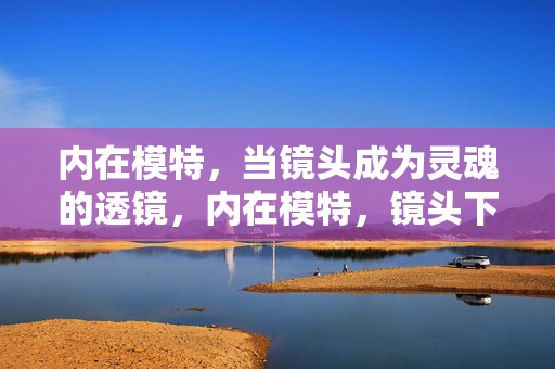 内在模特,当镜头成为灵魂的透镜,内在模特,镜头下的灵魂透镜 内在模特,当镜头成为灵魂的透镜,内在模特,镜头下的灵魂透镜