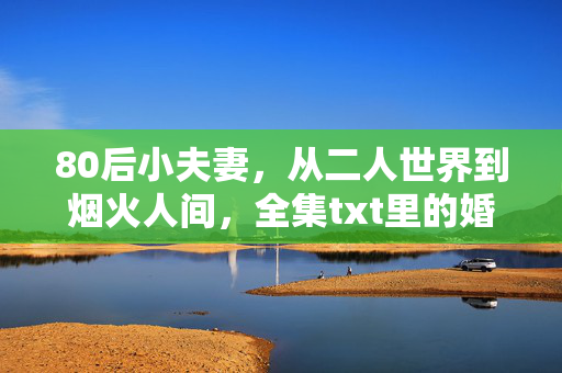 80后小夫妻,从二人世界到烟火人间,全集txt里的婚姻成长札记,80后夫妻,从二人世界到烟火人间的婚姻成长札记 80后小夫妻,从二人世界到烟火人间,全集txt里的婚姻成长札记,80后夫妻,从二人世界到烟火人间的婚姻成长札记