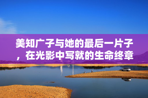 美知广子与她的最后一片子，在光影中写就的生命终章，光影中的生命终章，美知广子的最后一片子