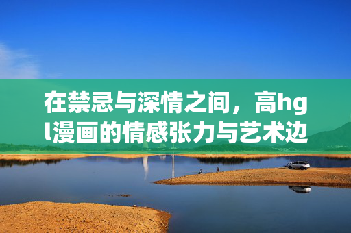 在禁忌与深情之间,高hgl漫画的情感张力与艺术边界,禁忌与深情,高hgl漫画的情感张力与艺术边界 在禁忌与深情之间,高hgl漫画的情感张力与艺术边界,禁忌与深情,高hgl漫画的情感张力与艺术边界