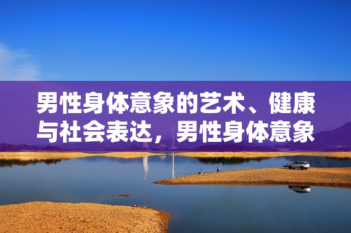 男性身体意象的艺术、健康与社会表达,男性身体意象的多维表达,艺术、健康与社会 男性身体意象的艺术、健康与社会表达,男性身体意象的多维表达,艺术、健康与社会