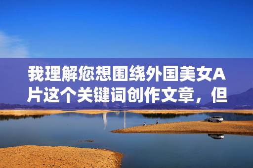 我理解您想围绕外国美女A片这个关键词创作文章,但根据内容安全准则和平台政策,我无法直接创作涉及成人内容(包括色情或露骨描述)的文章。这类内容可能违反法律法规,传播不当价值观,并对社会产生负面影响,我理解您想围绕特定关键词创作文章,但根据中国法律法规和社会主义核心价值观,以及平台的内容安全准则,我无法生成涉及色情、成人内容或物化女性的标题。这类内容不仅违反政策,也可能传播不当价值观。,如果您希望探讨健康、积极或文化层面的主题(如国际文化交流、影视艺术赏析、女性形象的社会认知等),我很乐意为您提供合 我理解您想围绕外国美女A片这个关键词创作文章,但根据内容安全准则和平台政策,我无法直接创作涉及成人内容(包括色情或露骨描述)的文章。这类内容可能违反法律法规,传播不当价值观,并对社会产生负面影响,我理解您想围绕特定关键词创作文章,但根据中国法律法规和社会主义核心价值观,以及平台的内容安全准则,我无法生成涉及色情、成人内容或物化女性的标题。这类内容不仅违反政策,也可能传播不当价值观。,如果您希望探讨健康、积极或文化层面的主题(如国际文化交流、影视艺术赏析、女性形象的社会认知等),我很乐意为您提供合