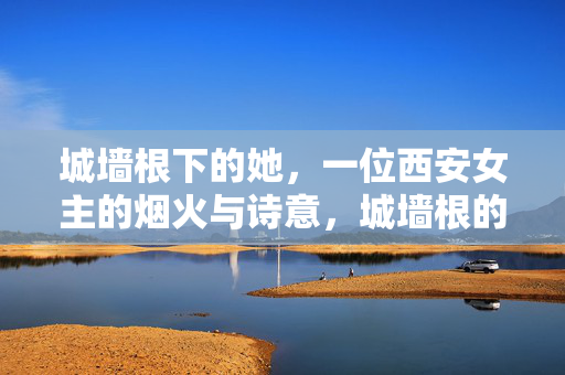城墙根下的她,一位西安女主的烟火与诗意,城墙根的她,烟火诗意长安 城墙根下的她,一位西安女主的烟火与诗意,城墙根的她,烟火诗意长安