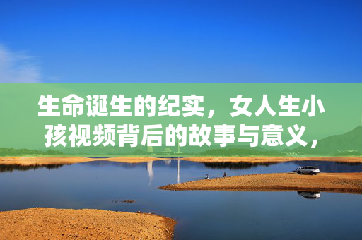 生命诞生的纪实,女人生小孩视频背后的故事与意义,生命诞生的纪实,视频背后的故事与深意 生命诞生的纪实,女人生小孩视频背后的故事与意义,生命诞生的纪实,视频背后的故事与深意