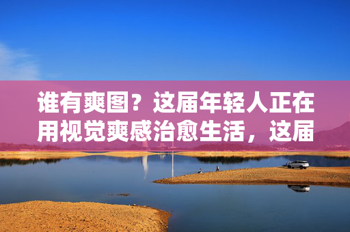谁有爽图?这届年轻人正在用视觉爽感治愈生活,这届年轻人用视觉爽感治愈生活,爽图成日常良方 谁有爽图?这届年轻人正在用视觉爽感治愈生活,这届年轻人用视觉爽感治愈生活,爽图成日常良方