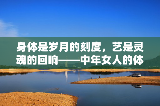 身体是岁月的刻度,艺是灵魂的回响——中年女人的体术艺修行,身承岁月,艺响灵魂,中年女人的体术艺修行 身体是岁月的刻度,艺是灵魂的回响——中年女人的体术艺修行,身承岁月,艺响灵魂,中年女人的体术艺修行