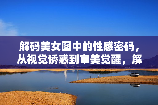 解码美女图中的性感密码，从视觉诱惑到审美觉醒，解码美女图的性感密码，视觉诱惑到审美觉醒
