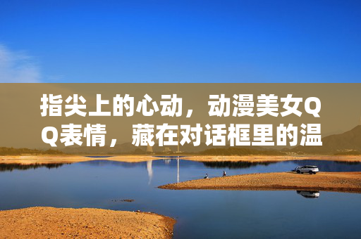 指尖上的心动，动漫美女QQ表情，藏在对话框里的温柔与共鸣，指尖上的温柔，动漫美女QQ表情的情感共鸣