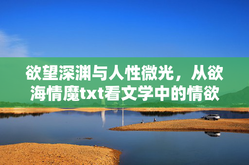 欲望深渊与人性微光，从欲海情魔txt看文学中的情欲书写与救赎可能，欲望深渊与人性微光，文学情欲书写的救赎可能
