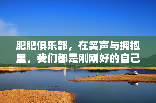 肥肥俱乐部，在笑声与拥抱里，我们都是刚刚好的自己，肥肥俱乐部，笑声拥抱里的刚刚好