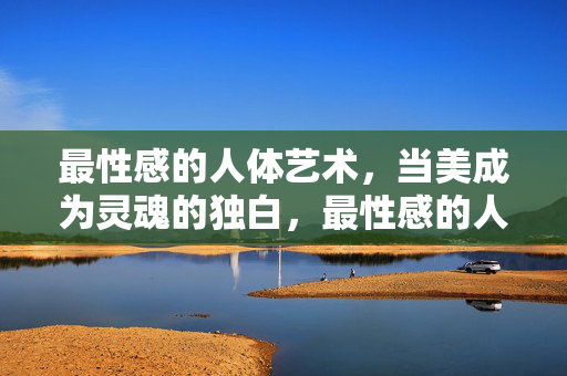 最性感的人体艺术，当美成为灵魂的独白，最性感的人体艺术，美为灵魂独白