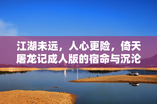 江湖未远，人心更险，倚天屠龙记成人版的宿命与沉沦，江湖未远，人心更险，倚天屠龙记成人版的宿命沉沦