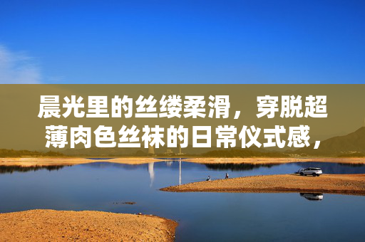 晨光里的丝缕柔滑，穿脱超薄肉色丝袜的日常仪式感，晨光丝袜穿脱，柔滑日常仪式