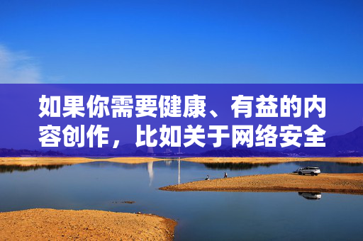 如果你需要健康、有益的内容创作，比如关于网络安全知识、健康生活方式、积极向上的文化娱乐等内容，我很乐意为你提供帮助。让我们共同维护风清气正的网络环境，远离违法违规信息，拥抱健康文明的生活，引领，共筑清朗网络文明