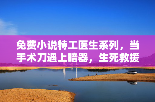 免费小说特工医生系列，当手术刀遇上暗器，生死救援中的医者与特工双面人生，医者特工，手术刀暗器的双面生死