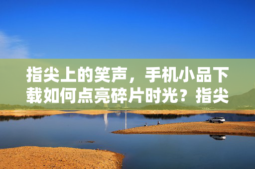 指尖上的笑声，手机小品下载如何点亮碎片时光？指尖笑声，手机小品下载点亮碎片时光