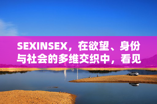 SEXINSEX，在欲望、身份与社会的多维交织中，看见人性的完整光谱，欲望、身份与社会交织中的人性完整光谱