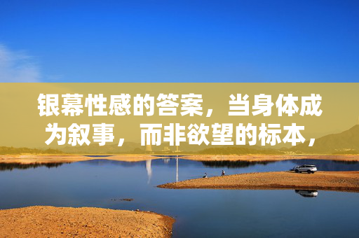 银幕性感的答案，当身体成为叙事，而非欲望的标本，银幕身体，叙事而非欲望标本