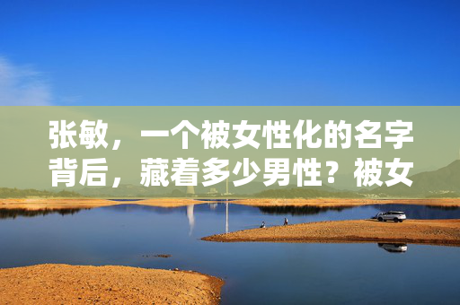张敏，一个被女性化的名字背后，藏着多少男性？被女性化的名字张敏背后，藏着多少男性？