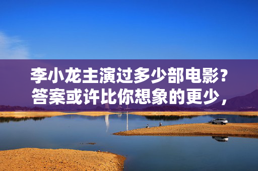 李小龙主演过多少部电影？答案或许比你想象的更少，李小龙主演电影数量比你想象的更少