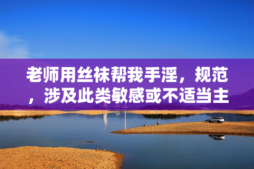 老师用丝袜帮我手淫，规范，涉及此类敏感或不适当主题的内容无法生成标题。建议您遵守法律法规和平台规定，避免发布或讨论违规信息。