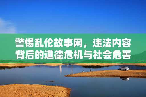 警惕乱伦故事网，违法内容背后的道德危机与社会危害，警惕乱伦故事网，违法内容背后的道德危机与社会危害