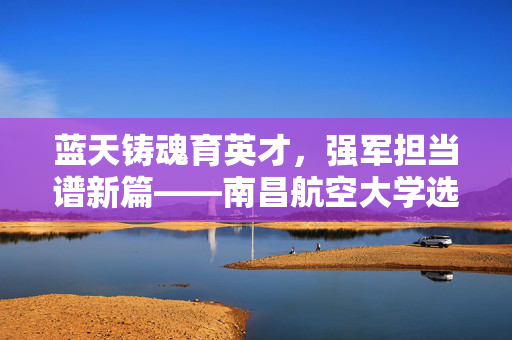 蓝天铸魂育英才，强军担当谱新篇——南昌航空大学选培办纪实，蓝天铸魂育英才，强军担当谱新篇——南昌航空大学选培办纪实