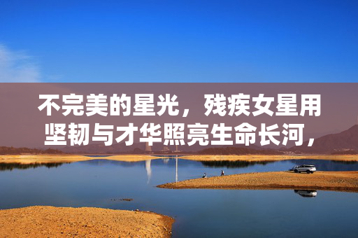 不完美的星光，残疾女星用坚韧与才华照亮生命长河，不完美星光，坚韧照亮生命