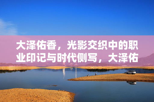 大泽佑香，光影交织中的职业印记与时代侧写，大泽佑香，光影交织的职业印记与时代侧写